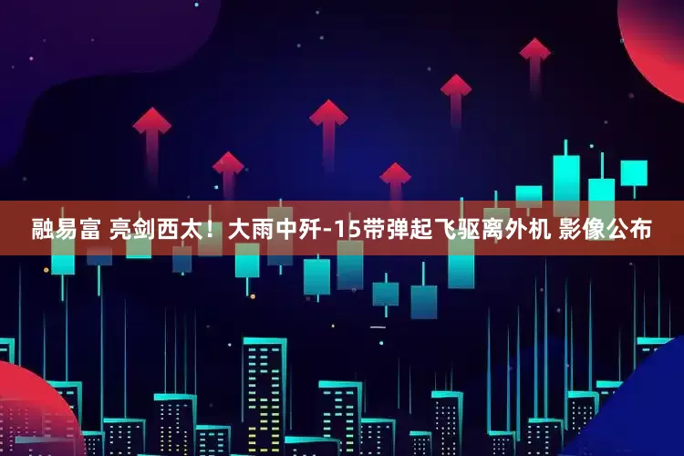 融易富 亮剑西太！大雨中歼-15带弹起飞驱离外机 影像公布