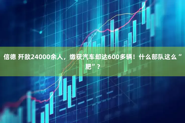 信德 歼敌24000余人，缴获汽车却达600多辆！什么部队这么“肥”？