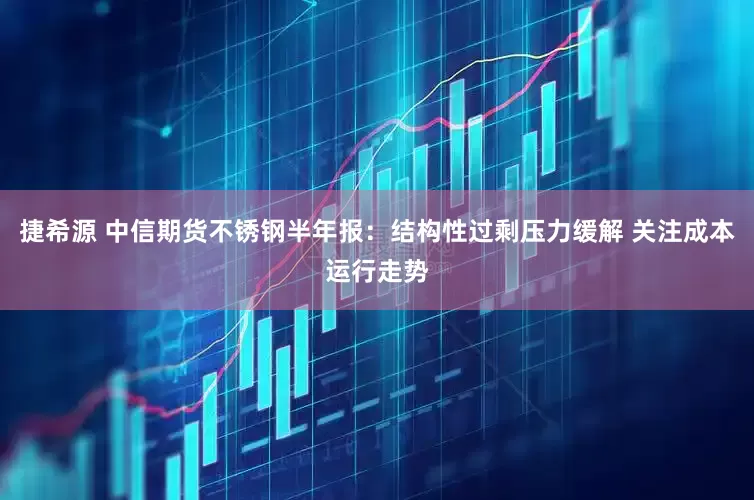 捷希源 中信期货不锈钢半年报：结构性过剩压力缓解 关注成本运行走势