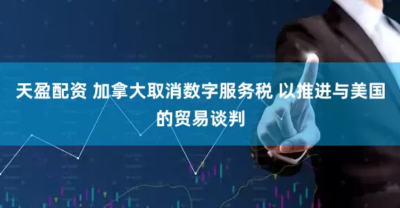天盈配资 加拿大取消数字服务税 以推进与美国的贸易谈判