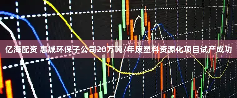 亿海配资 惠城环保子公司20万吨/年废塑料资源化项目试产成功