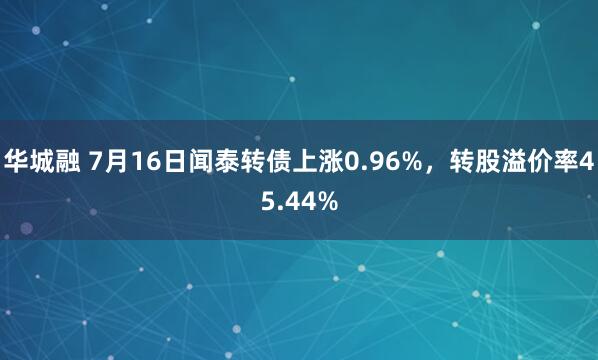 华城融 7月16日闻泰转债上涨0.96%，转股溢价率45.44%