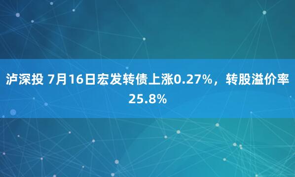 泸深投 7月16日宏发转债上涨0.27%，转股溢价率25.8%