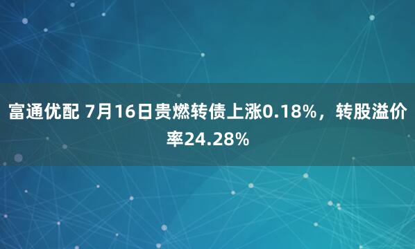 富通优配 7月16日贵燃转债上涨0.18%，转股溢价率24.28%