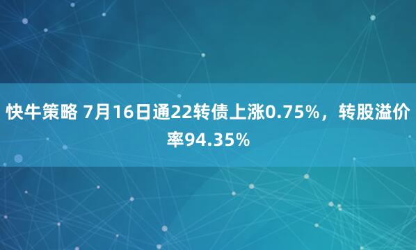 快牛策略 7月16日通22转债上涨0.75%，转股溢价率94.35%