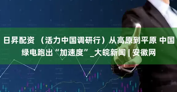 日昇配资 （活力中国调研行）从高原到平原 中国绿电跑出“加速度”_大皖新闻 | 安徽网