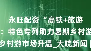 永旺配资 “高铁+旅游”深度融合：特色专列助力暑期乡村游市场升温_大皖新闻 | 安徽网