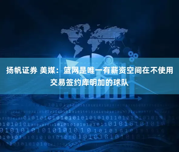 扬帆证券 美媒：篮网是唯一有薪资空间在不使用交易签约库明加的球队