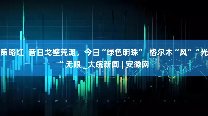 策略红  昔日戈壁荒滩，今日“绿色明珠”  格尔木“风”“光”无限 _大皖新闻 | 安徽网