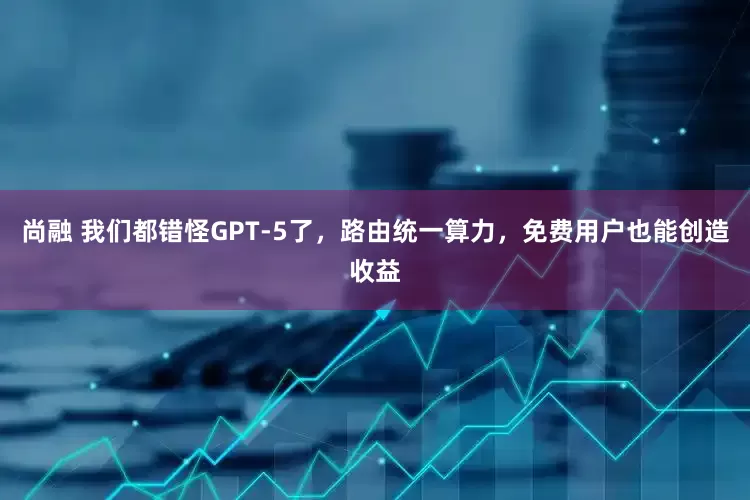 尚融 我们都错怪GPT-5了，路由统一算力，免费用户也能创造收益
