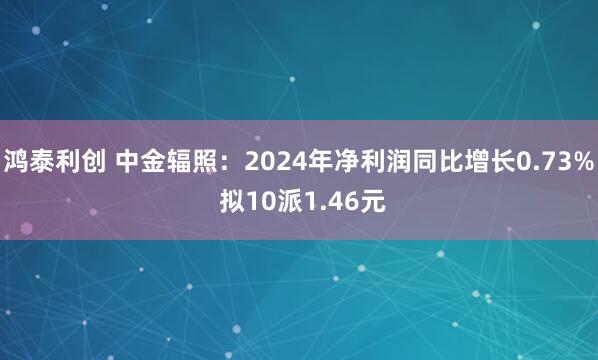 鸿泰利创 中金辐照：2024年净利润同比增长0.73% 拟10派1.46元