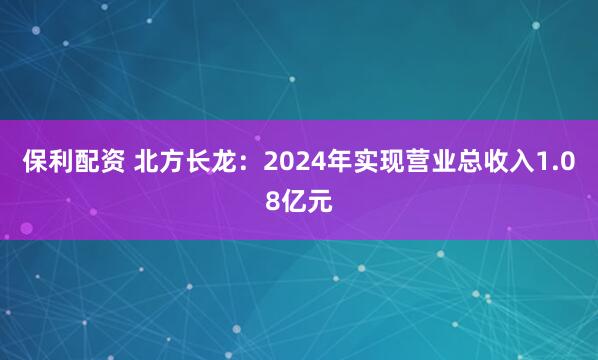 保利配资 北方长龙：2024年实现营业总收入1.08亿元