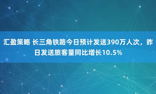 汇盈策略 长三角铁路今日预计发送390万人次，昨日发送旅客量同比增长10.5%