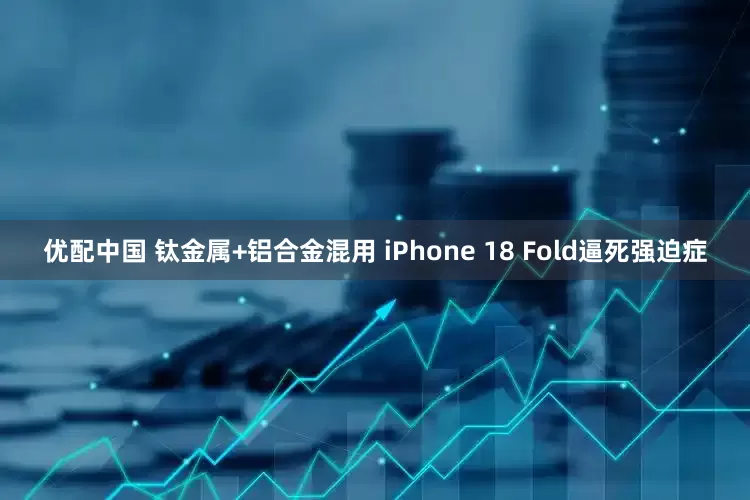优配中国 钛金属+铝合金混用 iPhone 18 Fold逼死强迫症