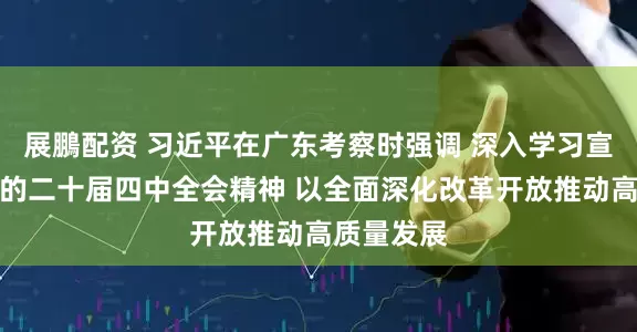 展鵬配资 习近平在广东考察时强调 深入学习宣传贯彻党的二十届四中全会精神 以全面深化改革开放推动高质量发展