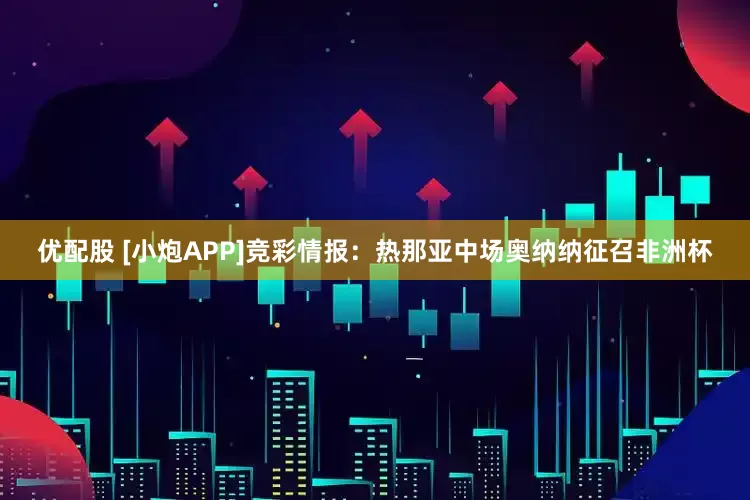 优配股 [小炮APP]竞彩情报：热那亚中场奥纳纳征召非洲杯