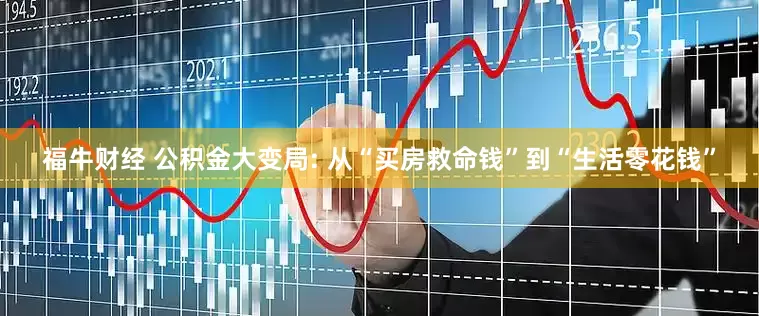 福牛财经 公积金大变局: 从“买房救命钱”到“生活零花钱”