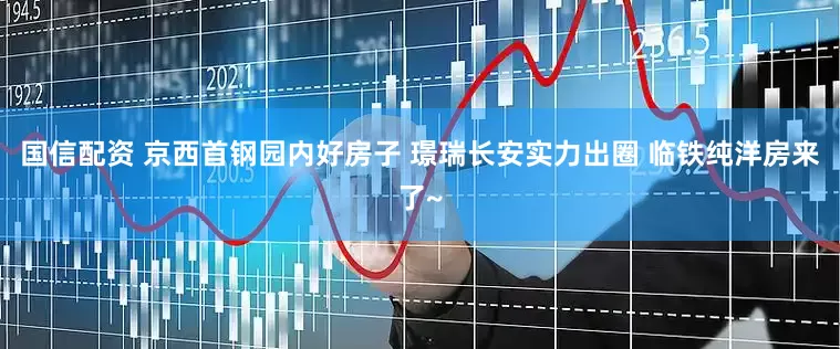 国信配资 京西首钢园内好房子 璟瑞长安实力出圈 临铁纯洋房来了~
