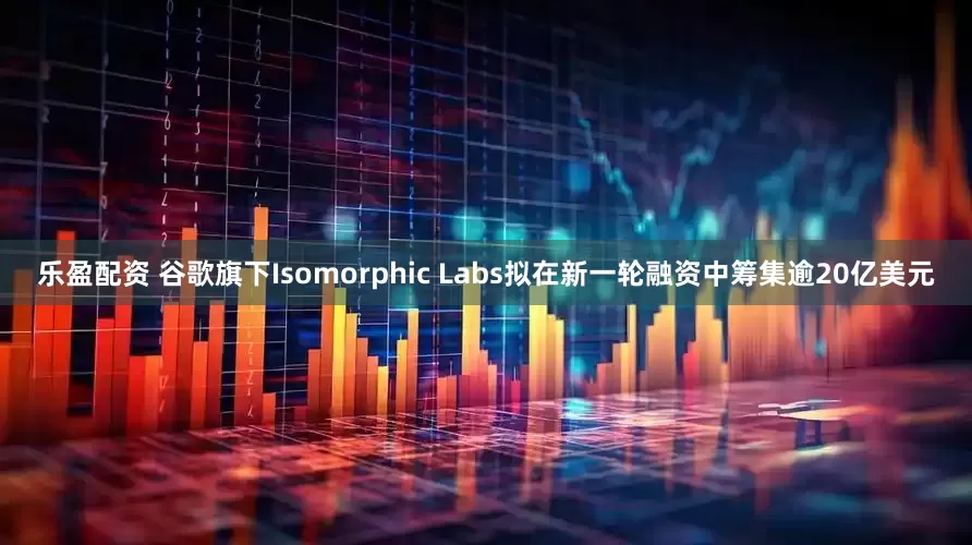 乐盈配资 谷歌旗下Isomorphic Labs拟在新一轮融资中筹集逾20亿美元
